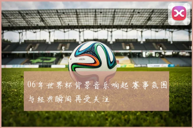 06年世界杯背景音乐响起 赛事氛围与经典瞬间再受关注