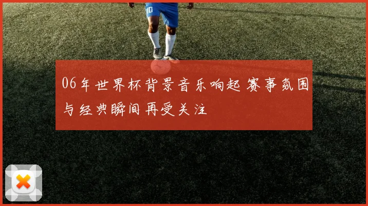 06年世界杯背景音乐响起 赛事氛围与经典瞬间再受关注