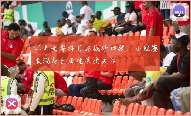 06年世界杯日本战绩回顾：小组赛表现与出局结果受关注